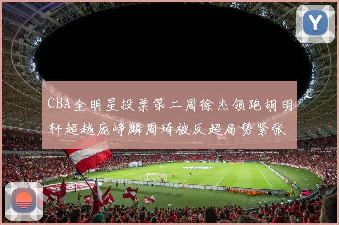 CBA全明星投票第二周徐杰领跑胡明轩超越庞峥麟周琦被反超局势紧张