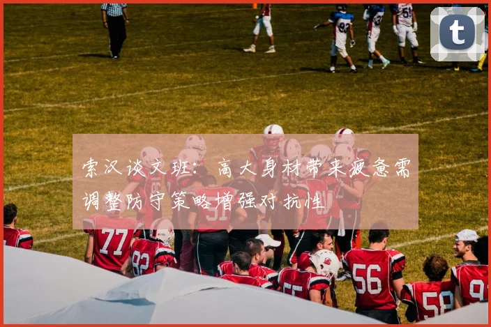索汉谈文班：高大身材带来疲惫需调整防守策略增强对抗性