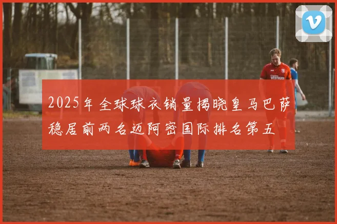 2025年全球球衣销量揭晓皇马巴萨稳居前两名迈阿密国际排名第五