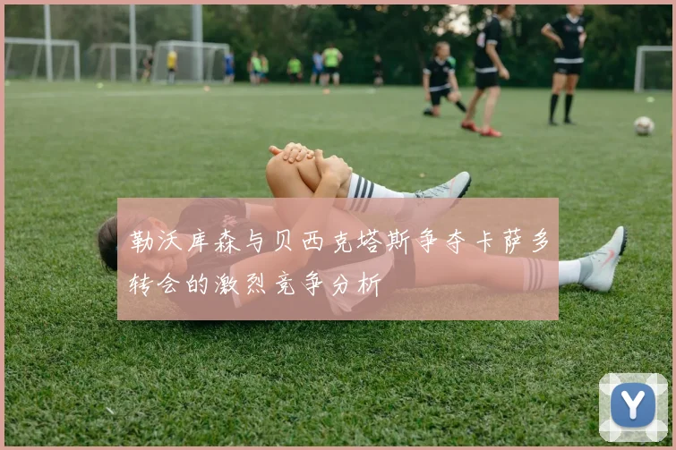 勒沃库森与贝西克塔斯争夺卡萨多转会的激烈竞争分析