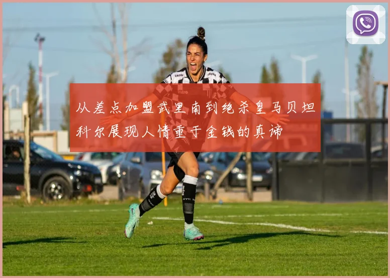 从差点加盟武里南到绝杀皇马贝坦科尔展现人情重于金钱的真谛