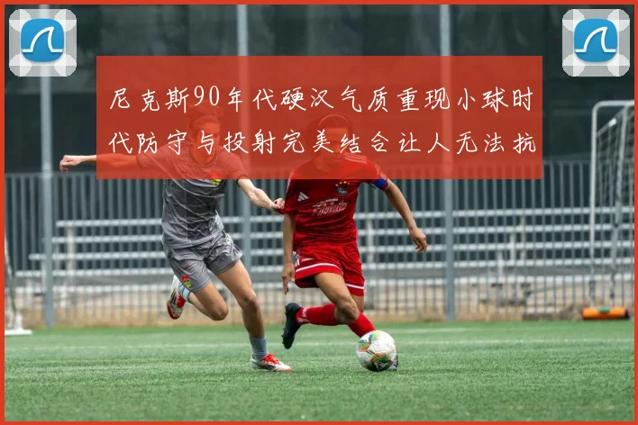 尼克斯90年代硬汉气质重现小球时代防守与投射完美结合让人无法抗拒