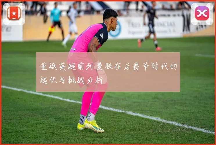 重返英超前列曼联在后爵爷时代的起伏与挑战分析