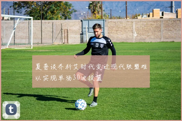 夏普谈乔科艾时代变迁现代联盟难以实现单场30次投篮