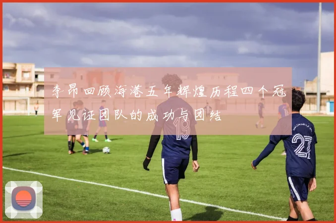 李昂回顾海港五年辉煌历程四个冠军见证团队的成功与团结