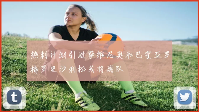 热刺计划引进萨维尼奥和巴霍亚罗梅罗里沙利松或将离队