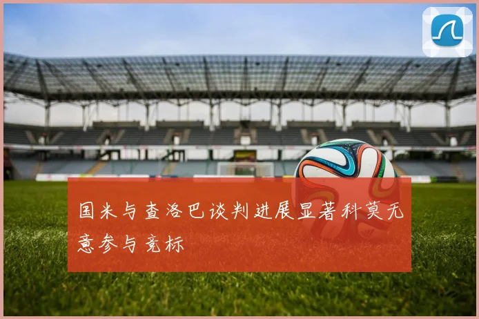 国米与查洛巴谈判进展显著科莫无意参与竞标