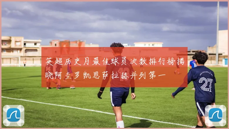 英超历史月最佳球员次数排行榜揭晓阿圭罗凯恩萨拉赫并列第一