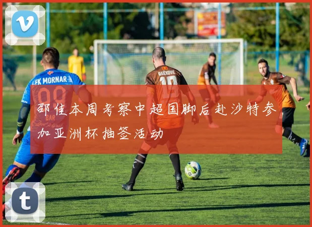 邵佳本周考察中超国脚后赴沙特参加亚洲杯抽签活动