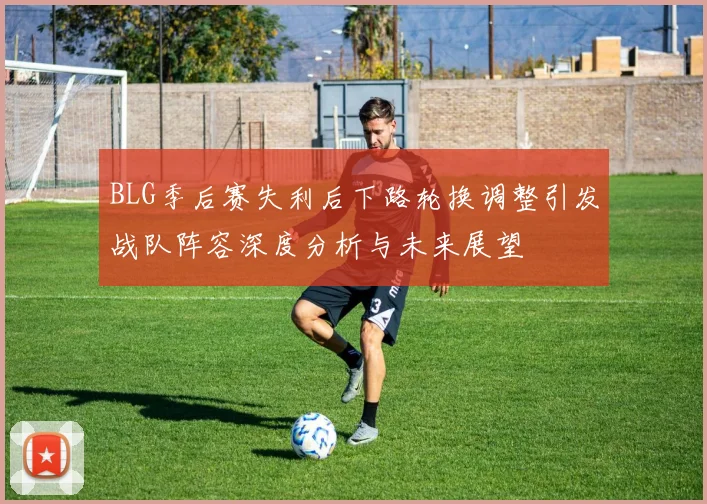 BLG季后赛失利后下路轮换调整引发战队阵容深度分析与未来展望