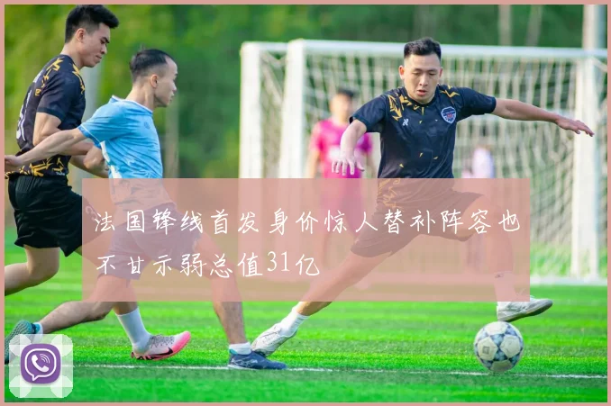 法国锋线首发身价惊人替补阵容也不甘示弱总值31亿