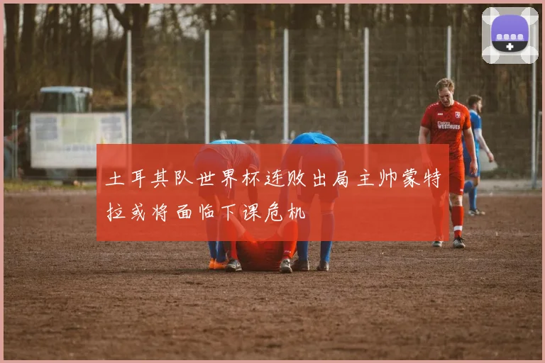 土耳其队世界杯连败出局主帅蒙特拉或将面临下课危机