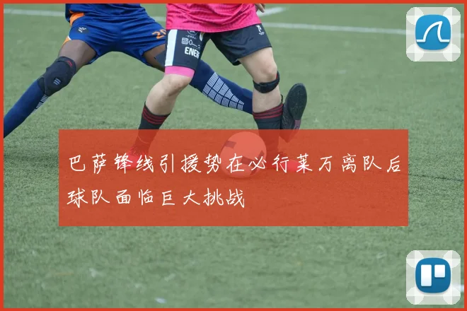 巴萨锋线引援势在必行莱万离队后球队面临巨大挑战