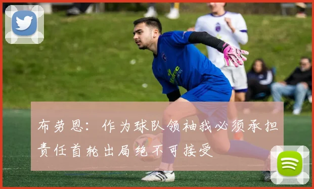 布劳恩：作为球队领袖我必须承担责任首轮出局绝不可接受