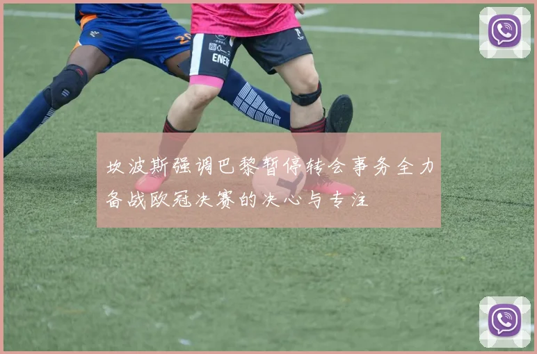 坎波斯强调巴黎暂停转会事务全力备战欧冠决赛的决心与专注