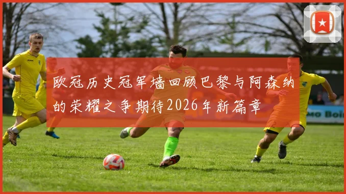 欧冠历史冠军墙回顾巴黎与阿森纳的荣耀之争期待2026年新篇章