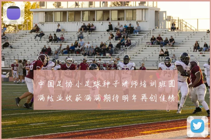 中国足协小足球种子讲师培训班圆满结业收获满满期待明年再创佳绩