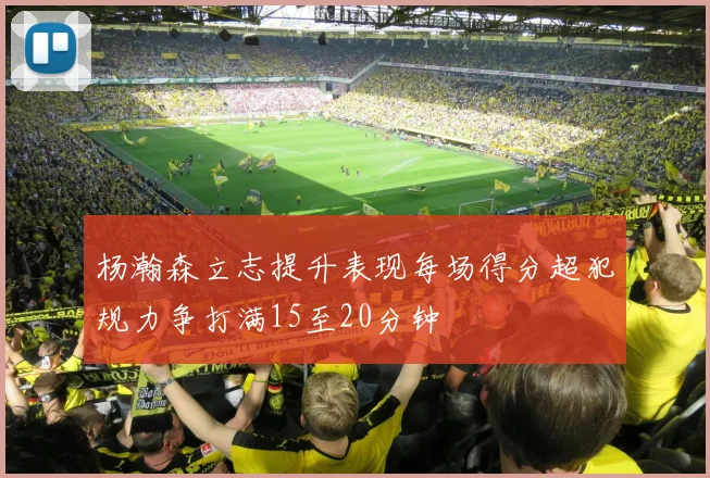 杨瀚森立志提升表现每场得分超犯规力争打满15至20分钟