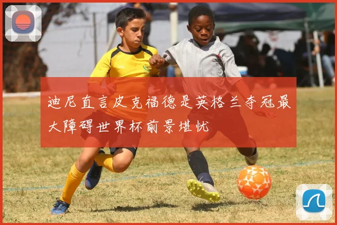 迪尼直言皮克福德是英格兰夺冠最大障碍世界杯前景堪忧