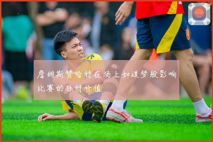 詹姆斯赞哈特在场上如追梦般影响比赛的独特价值