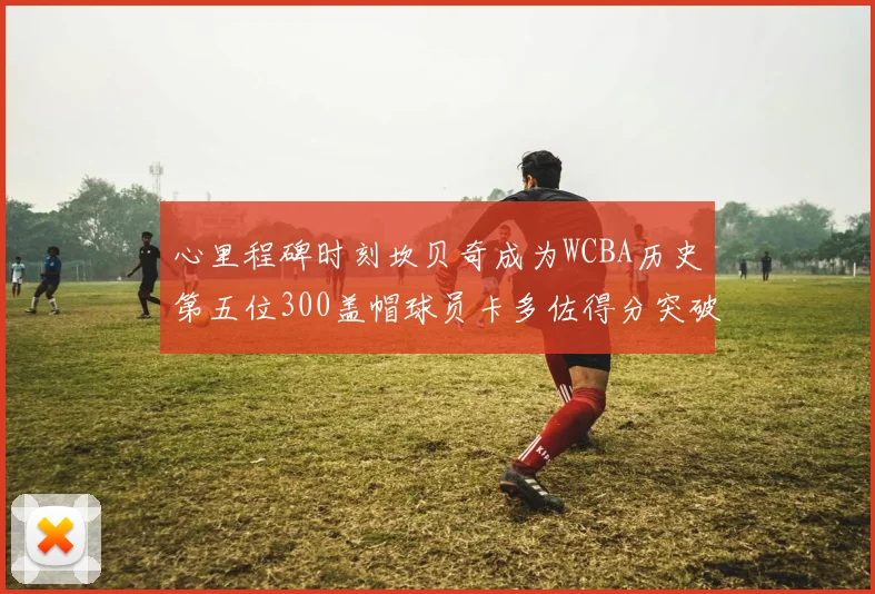 心里程碑时刻坎贝奇成为WCBA历史第五位300盖帽球员卡多佐得分突破1000大关