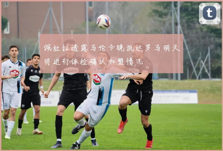 佩杜拉透露马伦今晚抵达罗马明天将进行体检确认加盟情况